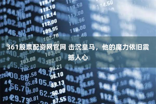 361股票配资网官网 击沉皇马，他的魔力依旧震撼人心